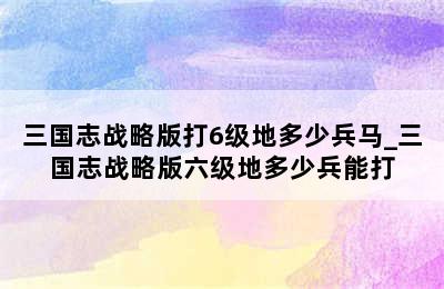 三国志战略版打6级地多少兵马_三国志战略版六级地多少兵能打