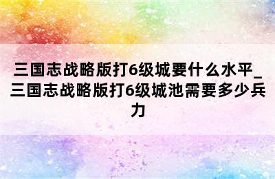 三国志战略版打6级城要什么水平_三国志战略版打6级城池需要多少兵力