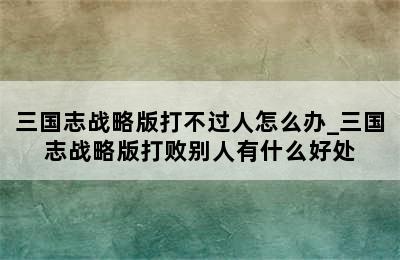 三国志战略版打不过人怎么办_三国志战略版打败别人有什么好处