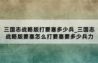 三国志战略版打要塞多少兵_三国志战略版要塞怎么打要塞要多少兵力