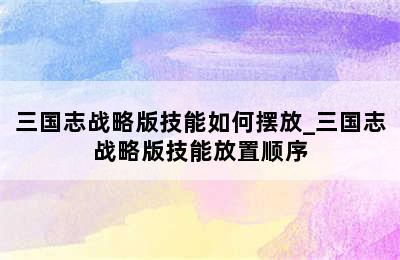 三国志战略版技能如何摆放_三国志战略版技能放置顺序