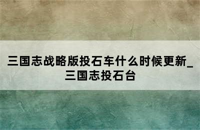 三国志战略版投石车什么时候更新_三国志投石台