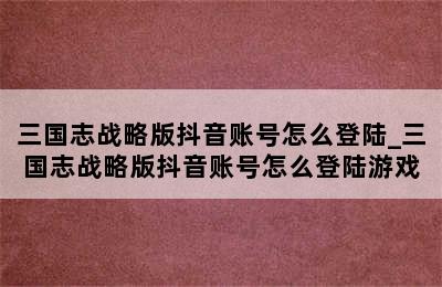 三国志战略版抖音账号怎么登陆_三国志战略版抖音账号怎么登陆游戏