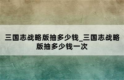 三国志战略版抽多少钱_三国志战略版抽多少钱一次