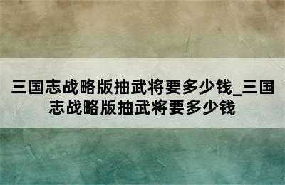 三国志战略版抽武将要多少钱_三国志战略版抽武将要多少钱