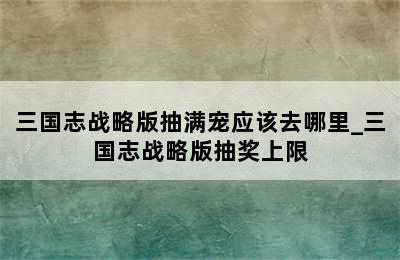 三国志战略版抽满宠应该去哪里_三国志战略版抽奖上限