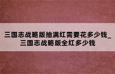 三国志战略版抽满红需要花多少钱_三国志战略版全红多少钱