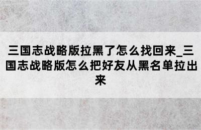 三国志战略版拉黑了怎么找回来_三国志战略版怎么把好友从黑名单拉出来