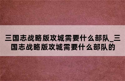 三国志战略版攻城需要什么部队_三国志战略版攻城需要什么部队的