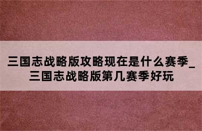 三国志战略版攻略现在是什么赛季_三国志战略版第几赛季好玩