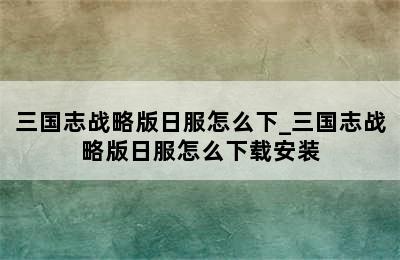 三国志战略版日服怎么下_三国志战略版日服怎么下载安装