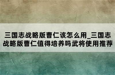 三国志战略版曹仁该怎么用_三国志战略版曹仁值得培养吗武将使用推荐