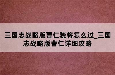 三国志战略版曹仁骁将怎么过_三国志战略版曹仁详细攻略