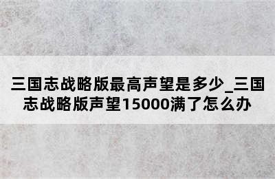三国志战略版最高声望是多少_三国志战略版声望15000满了怎么办