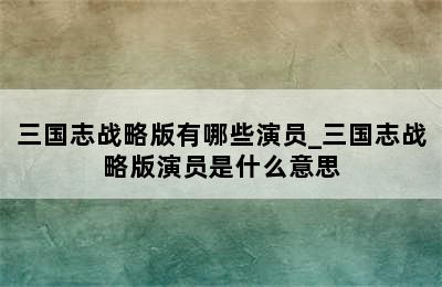 三国志战略版有哪些演员_三国志战略版演员是什么意思