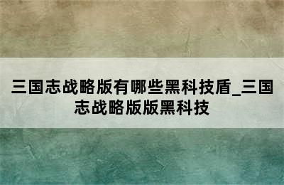 三国志战略版有哪些黑科技盾_三国志战略版版黑科技