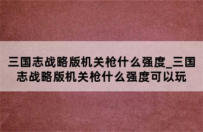 三国志战略版机关枪什么强度_三国志战略版机关枪什么强度可以玩