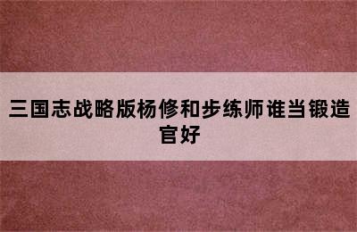 三国志战略版杨修和步练师谁当锻造官好