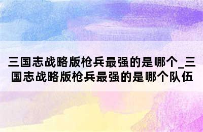 三国志战略版枪兵最强的是哪个_三国志战略版枪兵最强的是哪个队伍