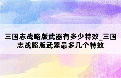 三国志战略版武器有多少特效_三国志战略版武器最多几个特效