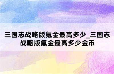 三国志战略版氪金最高多少_三国志战略版氪金最高多少金币