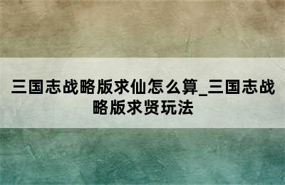 三国志战略版求仙怎么算_三国志战略版求贤玩法