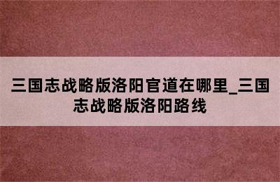 三国志战略版洛阳官道在哪里_三国志战略版洛阳路线