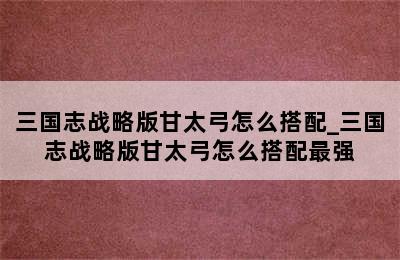 三国志战略版甘太弓怎么搭配_三国志战略版甘太弓怎么搭配最强