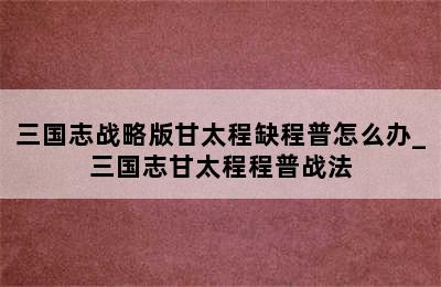 三国志战略版甘太程缺程普怎么办_三国志甘太程程普战法