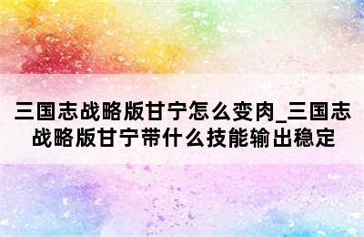 三国志战略版甘宁怎么变肉_三国志战略版甘宁带什么技能输出稳定