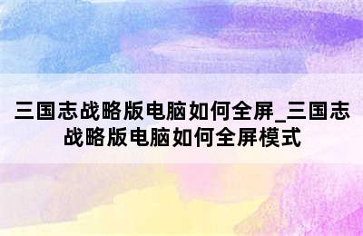 三国志战略版电脑如何全屏_三国志战略版电脑如何全屏模式