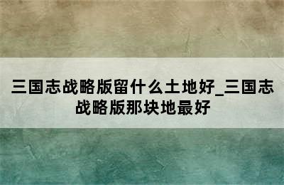 三国志战略版留什么土地好_三国志战略版那块地最好