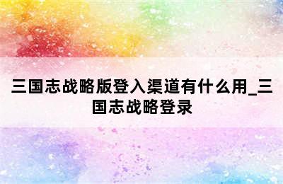 三国志战略版登入渠道有什么用_三国志战略登录