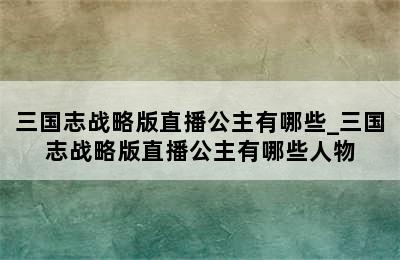 三国志战略版直播公主有哪些_三国志战略版直播公主有哪些人物