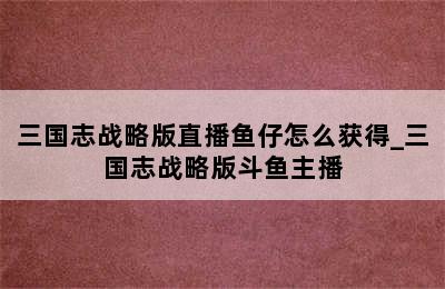 三国志战略版直播鱼仔怎么获得_三国志战略版斗鱼主播