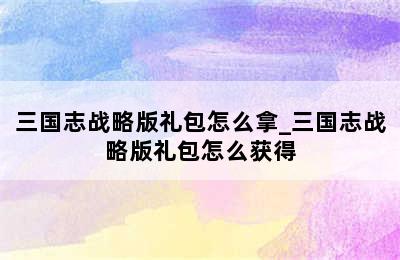 三国志战略版礼包怎么拿_三国志战略版礼包怎么获得