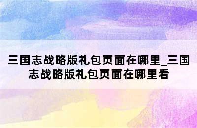 三国志战略版礼包页面在哪里_三国志战略版礼包页面在哪里看