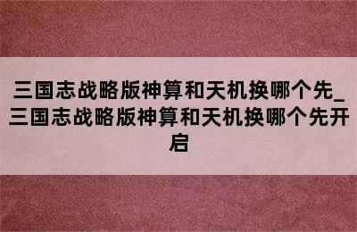 三国志战略版神算和天机换哪个先_三国志战略版神算和天机换哪个先开启