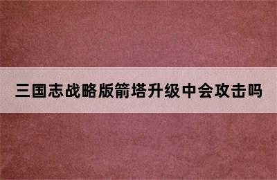 三国志战略版箭塔升级中会攻击吗