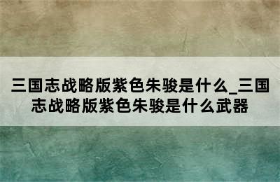 三国志战略版紫色朱骏是什么_三国志战略版紫色朱骏是什么武器