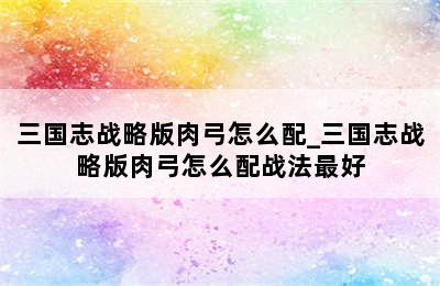 三国志战略版肉弓怎么配_三国志战略版肉弓怎么配战法最好