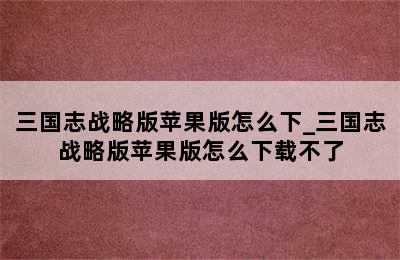 三国志战略版苹果版怎么下_三国志战略版苹果版怎么下载不了