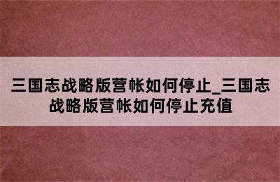 三国志战略版营帐如何停止_三国志战略版营帐如何停止充值