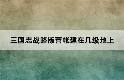 三国志战略版营帐建在几级地上