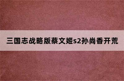三国志战略版蔡文姬s2孙尚香开荒