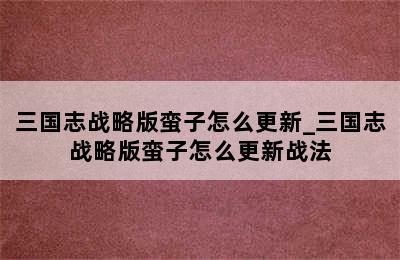 三国志战略版蛮子怎么更新_三国志战略版蛮子怎么更新战法