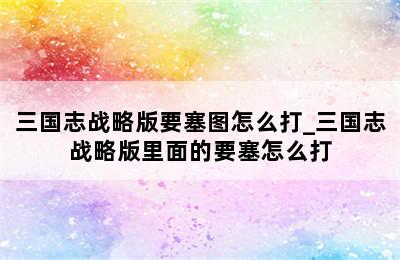 三国志战略版要塞图怎么打_三国志战略版里面的要塞怎么打