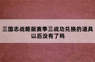 三国志战略版赛季三战功兑换的道具以后没有了吗