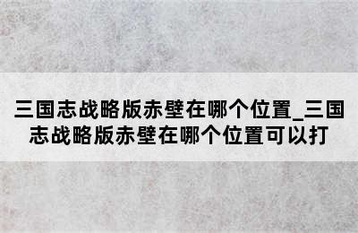 三国志战略版赤壁在哪个位置_三国志战略版赤壁在哪个位置可以打