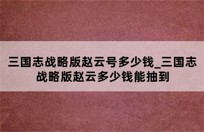 三国志战略版赵云号多少钱_三国志战略版赵云多少钱能抽到